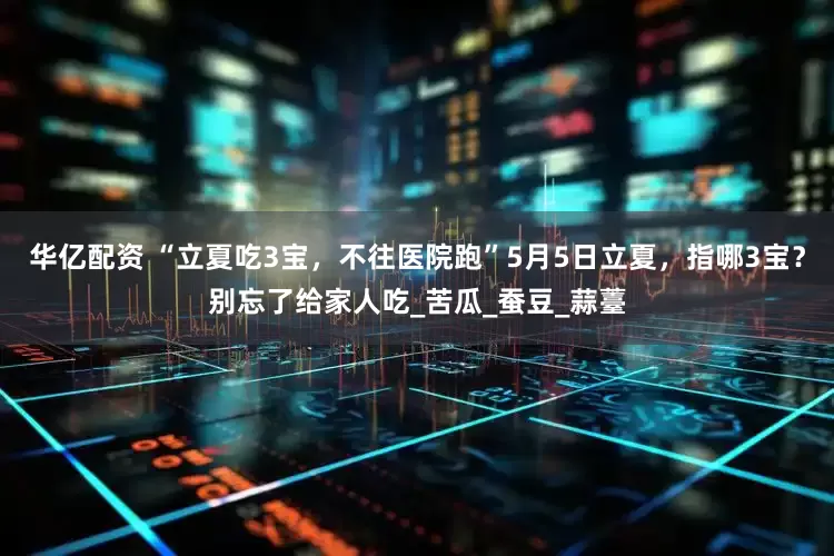 华亿配资 “立夏吃3宝，不往医院跑”5月5日立夏，指哪3宝？别忘了给家人吃_苦瓜_蚕豆_蒜薹