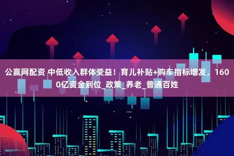 公赢网配资 中低收入群体受益！育儿补贴+购车指标增发，1600亿资金到位_政策_养老_普通百姓