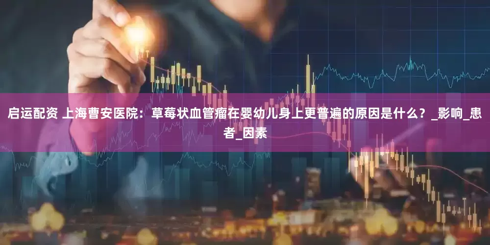 启运配资 上海曹安医院：草莓状血管瘤在婴幼儿身上更普遍的原因是什么？_影响_患者_因素