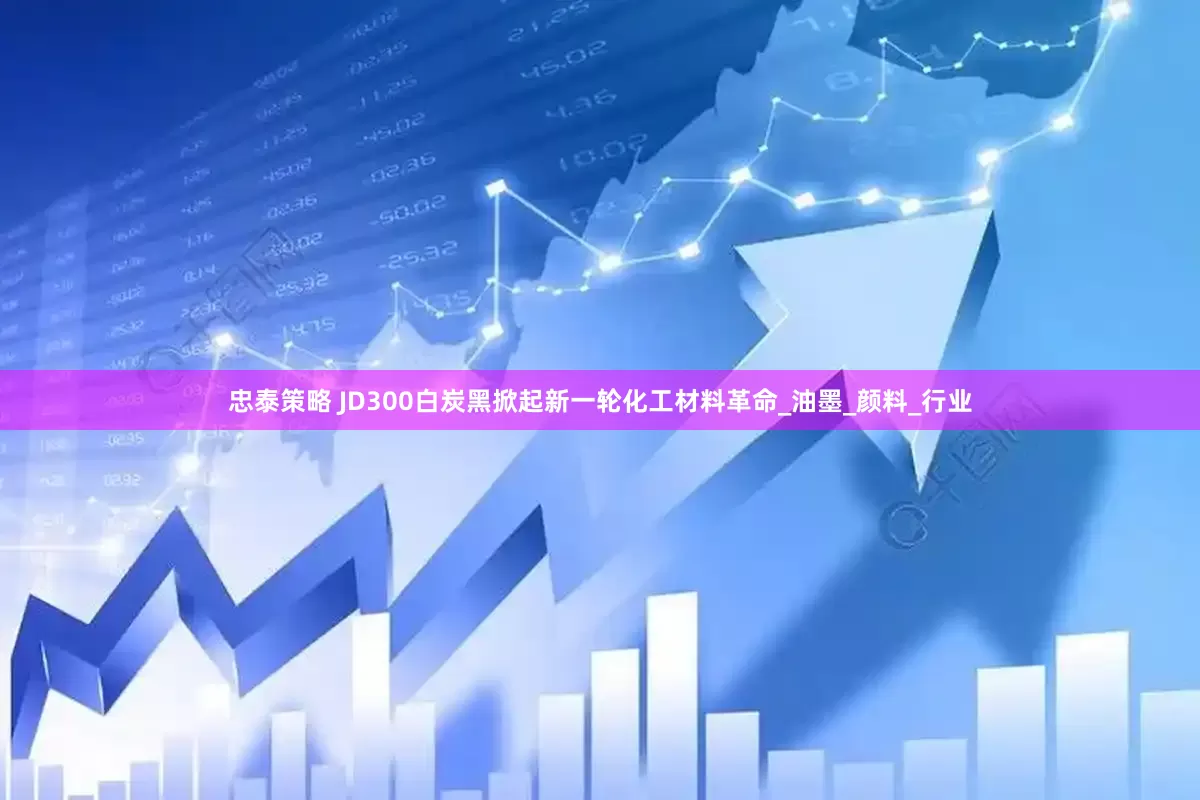忠泰策略 JD300白炭黑掀起新一轮化工材料革命_油墨_颜料_行业