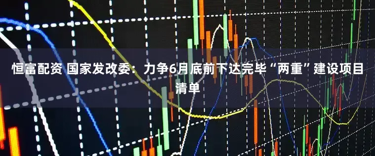 恒富配资 国家发改委：力争6月底前下达完毕“两重”建设项目清单