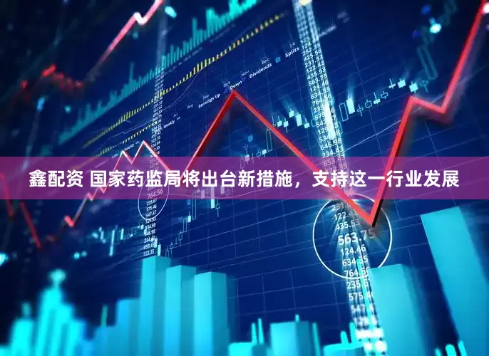 鑫配资 国家药监局将出台新措施，支持这一行业发展