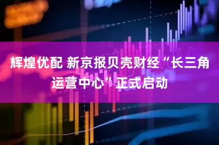 辉煌优配 新京报贝壳财经“长三角运营中心”正式启动