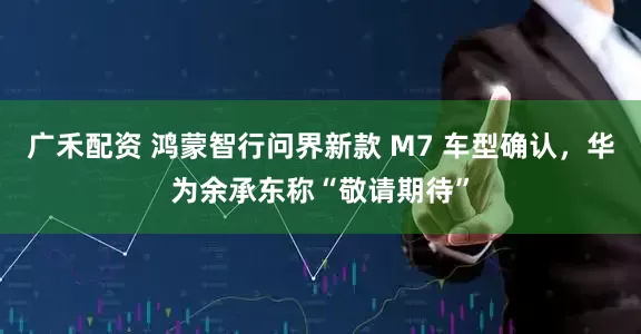 广禾配资 鸿蒙智行问界新款 M7 车型确认，华为余承东称“敬请期待”