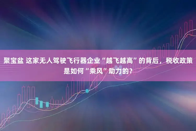 聚宝盆 这家无人驾驶飞行器企业“越飞越高”的背后，税收政策是如何“乘风”助力的？