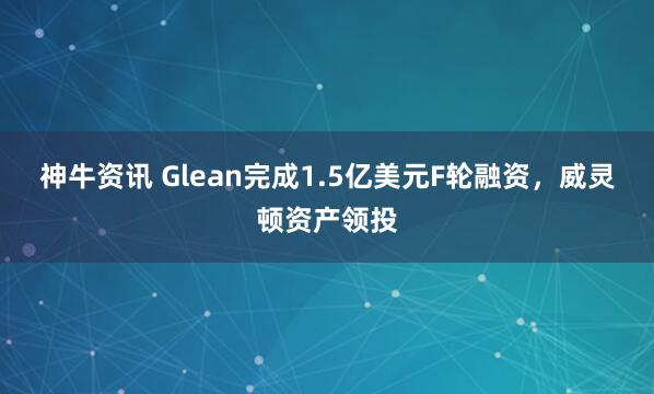 神牛资讯 Glean完成1.5亿美元F轮融资，威灵顿资产领投
