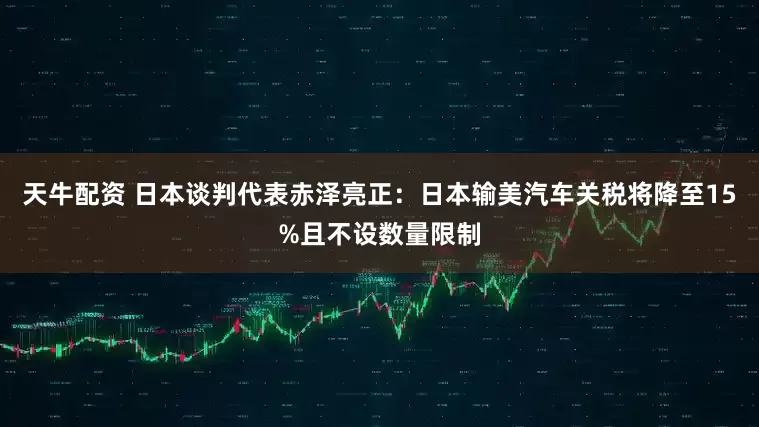 天牛配资 日本谈判代表赤泽亮正：日本输美汽车关税将降至15%且不设数量限制