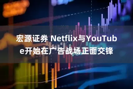 宏源证券 Netflix与YouTube开始在广告战场正面交锋