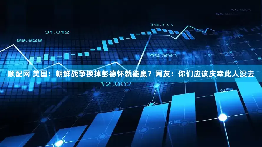 顺配网 美国：朝鲜战争换掉彭德怀就能赢？网友：你们应该庆幸此人没去