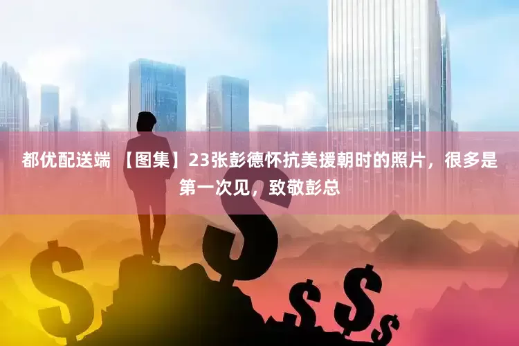 都优配送端 【图集】23张彭德怀抗美援朝时的照片，很多是第一次见，致敬彭总