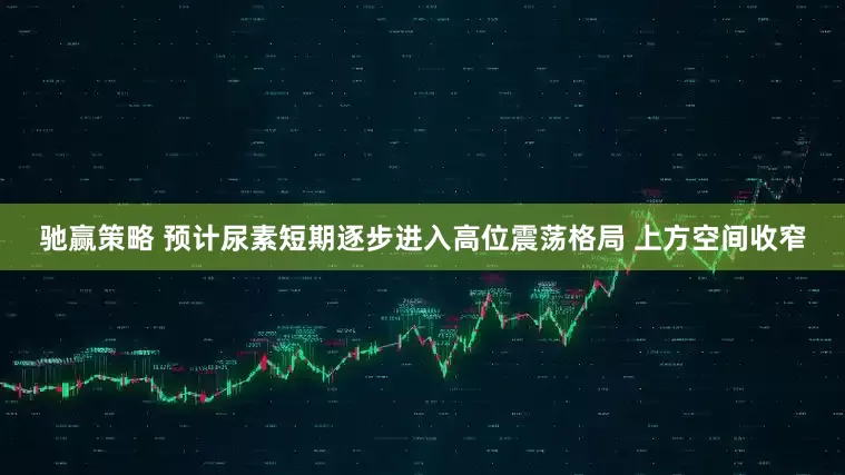 驰赢策略 预计尿素短期逐步进入高位震荡格局 上方空间收窄