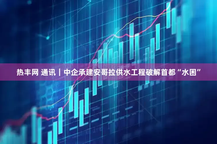 热丰网 通讯｜中企承建安哥拉供水工程破解首都“水困”
