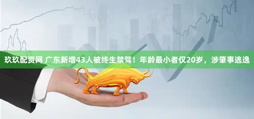 玖玖配资网 广东新增43人被终生禁驾！年龄最小者仅20岁，涉肇事逃逸