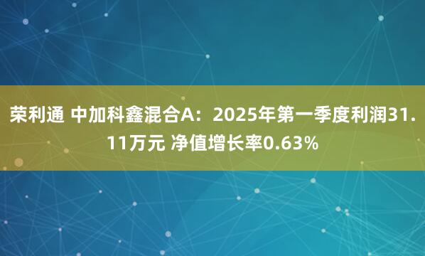 荣利通 中加科鑫混合A：2025年第一季度利润31.11万元 净值增长率0.63%