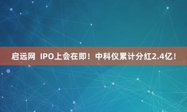启远网  IPO上会在即！中科仪累计分红2.4亿！