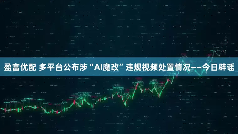 盈富优配 多平台公布涉“AI魔改”违规视频处置情况——今日辟谣