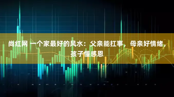 尚红网 一个家最好的风水：父亲能扛事，母亲好情绪，孩子懂感恩