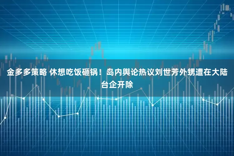 金多多策略 休想吃饭砸锅！岛内舆论热议刘世芳外甥遭在大陆台企开除